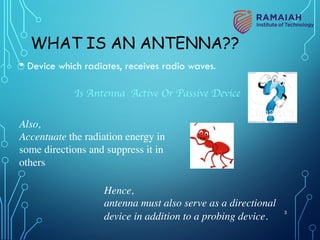 WHAT IS AN ANTENNA??
• Device which radiates, receives radio waves.
Is Antenna Active Or Passive Device
Also,
Accentuate the radiation energy in
some directions and suppress it in
others
Hence,
antenna must also serve as a directional
device in addition to a probing device.
3
 