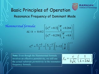 Hammerstad formula:
( )
( )
0.3 0.264
/ 0.412
0.258 0.8
eff
r
eff
r
W
h
L h
W
h
e
e
é ù
æ ö
+ +
ç ÷
ê ú
è ø
ê ú
D =
æ ö
ê ú
- +
ç ÷
ê ú
è ø
ë û
1/2
1 1
1 12
2 2
eff r r
r
h
W
e e
e
-
é ù
+ -
æ ö æ ö
= + + ç ÷
ç ÷ê ú
è ø
è øë û
Note: Even though the Hammerstad formula
involves an effective permittivity, we still use
the actual substrate permittivity in the resonance
frequency formula.
10
1
2
2 r
c
f
L L
e
æ ö
= ç ÷
+ D
è ø
Basic Principles of Operation
Resonance Frequency of Dominant Mode
41
 