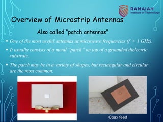 Overview of Microstrip Antennas
Also called “patch antennas”
§ One of the most useful antennas at microwave frequencies (f > 1 GHz).
§ It usually consists of a metal “patch” on top of a grounded dielectric
substrate.
§ The patch may be in a variety of shapes, but rectangular and circular
are the most common.
Microstrip line feed Coax feed
43
 