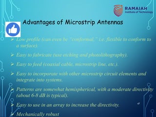Advantages of Microstrip Antennas
Ø Low profile (can even be “conformal,” i.e. flexible to conform to
a surface).
Ø Easy to fabricate (use etching and photolithography).
Ø Easy to feed (coaxial cable, microstrip line, etc.).
Ø Easy to incorporate with other microstrip circuit elements and
integrate into systems.
Ø Patterns are somewhat hemispherical, with a moderate directivity
(about 6-8 dB is typical).
Ø Easy to use in an array to increase the directivity.
Ø Mechanically robust
47
 