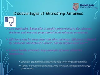 Disadvantages of Microstrip Antennas
Ø Low bandwidth. Bandwidth is roughly proportional to the substrate
thickness and inversely proportional to the substrate permittivity.
Ø Efficiency may be lower than with other antennas. Efficiency is limited
by conductor and dielectric losses*, and by surface-wave loss**.
Ø Cannot handle extremely large amounts of power (dielectric
breakdown).
* Conductor and dielectric losses become more severe for thinner substrates.
** Surface-wave losses become more severe for thicker substrates (unless air or
foam is used).
48
 