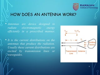 HOW DOES AN ANTENNA WORK?
• Antennas are device designed to
radiate electromagnetic energy
efficiently in a prescribed manner.
• It is the current distributions on the
antennas that produce the radiation.
Usually these current distributions are
excited by transmission lines or
waveguides.
5
 