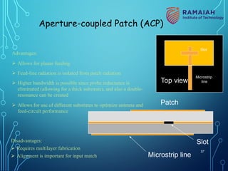 Advantages:
Ø Allows for planar feeding
Ø Feed-line radiation is isolated from patch radiation
Ø Higher bandwidth is possible since probe inductance is
eliminated (allowing for a thick substrate), and also a double-
resonance can be created
Ø Allows for use of different substrates to optimize antenna and
feed-circuit performance
Disadvantages:
Ø Requires multilayer fabrication
Ø Alignment is important for input match
Patch
Microstrip line
Slot
Aperture-coupled Patch (ACP)
Top view
Slot
Microstrip
line
57
 