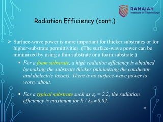 Ø Surface-wave power is more important for thicker substrates or for
higher-substrate permittivities. (The surface-wave power can be
minimized by using a thin substrate or a foam substrate.)
§ For a foam substrate, a high radiation efficiency is obtained
by making the substrate thicker (minimizing the conductor
and dielectric losses). There is no surface-wave power to
worry about.
§ For a typical substrate such as er = 2.2, the radiation
efficiency is maximum for h / l0 » 0.02.
Radiation Efficiency (cont.)
59
 