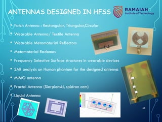 65
ANTENNAS DESIGNED IN HFSS
• Patch Antenna : Rectangular, Triangular,Circular
• Wearable Antenna/ Textile Antenna
• Wearable Metamaterial Reflectors
• Metamaterial Radomes
• Frequency Selective Surface structures in wearable devices
• SAR analysis on Human phantom for the designed antenna
• MIMO antenna
• Fractal Antenna (Sierpienski, spidron arm)
• Liquid Antenna
 