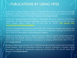 PUBLICATIONS BY USING HFSS
1. Swetha Amit, T R Ramya, Vandana S, Pooja C R, “Ultra Wide Band Symmetric Slots Antenna for Wearable
Applications”, IEEE 4th International Conference on Communication and Electronics Systems (ICCES 2019),
July 17-19, 2019, PPG Institute of Technology, Coimbatore, India. [Scopus Indexed]
2. Swetha Amit, Viswanath Talasila, Prasad Shastry, “A Semi-Circular Slot Textile Antenna for Ultra-Wideband
Applications”, 2019 IEEE International Symposium on Antennas and Propagation and USNC-URSI Radio
Science Meeting, Atlanta, Georgia, USA, 7-12 July 2019. pp. 249-250. [SJR Indexed] DOI:
10.1109/APUSNCURSINRSM.2019.8889148
3. Ashwini K S, Panchami Prabhu, Shreyas S Nayak, Swetha Amit, “Miniaturised rectangular patch antenna using
defected ground plane”, 5th National Conference on Advancements in Information Technology NCAIT-2019, 10th
and 11th April 2019, JSS Academy of Technical Education, Bangalore.
4. Rakshan T A, Syed Fauzan, Swetha Amit, “Study and Analysis in reduction of Specific Absorption Rate (SAR) in
Human body using Wearable Antenna for BAN Applications”, 2019 4th IEEE International Conference on
Recent Trends on Electronics, Information, Communication & Technology (RTEICT-2019), MAY 17th & 18th
2019. [Scopus Indexed]
5. Sreepriya S, Nikhil George, Dr.Swetha Amit, “A Multi-Resonant Microstrip Patch Antenna with Fractal Defected
Ground Structure”, IEEE First International Conference on Advanced Technologies in Intelligent Control,
Environment, Computing & Communication Engineering (ICATIECE-2019), 19th and 20th March 2019,
Bangalore, India [Scopus Indexed]
 