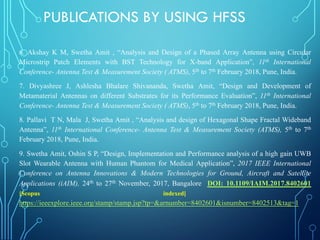 6. Akshay K M, Swetha Amit , “Analysis and Design of a Phased Array Antenna using Circular
Microstrip Patch Elements with BST Technology for X-band Application”, 11th International
Conference- Antenna Test & Measurement Society ( ATMS), 5th to 7th February 2018, Pune, India.
7. Divyashree J, Ashlesha Bhalare Shivananda, Swetha Amit, “Design and Development of
Metamaterial Antennas on different Substrates for its Performance Evaluation”, 11th International
Conference- Antenna Test & Measurement Society ( ATMS), 5th to 7th February 2018, Pune, India.
8. Pallavi T N, Mala J, Swetha Amit , “Analysis and design of Hexagonal Shape Fractal Wideband
Antenna”, 11th International Conference- Antenna Test & Measurement Society (ATMS), 5th to 7th
February 2018, Pune, India.
9. Swetha Amit, Oshin S P, “Design, Implementation and Performance analysis of a high gain UWB
Slot Wearable Antenna with Human Phantom for Medical Application”, 2017 IEEE International
Conference on Antenna Innovations & Modern Technologies for Ground, Aircraft and Satellite
Applications (iAIM), 24th to 27th November, 2017, Bangalore DOI: 10.1109/IAIM.2017.8402601
[Scopus indexed] .
https://ieeexplore.ieee.org/stamp/stamp.jsp?tp=&arnumber=8402601&isnumber=8402513&tag=1
PUBLICATIONS BY USING HFSS
 
