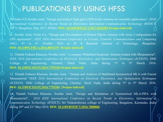 10.Oshin S P, Swetha Amit, “Design and analysis high gain UWB textile Antenna for wearable applications”, IEEE
International Conference on Recent Trends in Electronics Information Communication Technology (RTEICT-
2017), Bangalore, May 2017, INDIA DOI: 10.1109/RTEICT.2017.8256585 [Scopus indexed]
11. Swetha Amit, Nisha S L, “Design and Development of Printed Dipole Antenna with Array Configuration for
GPS application”, IEEE 2016 International Conference on Circuits, Controls, Communications and Computing
(I4C), 4th to 6th October 2016 at M S Ramaiah Institute of Technology, Bangalore.
DOI: 10.1109/CIMCA.2016.8053279 [Scopus indexed]
12. Thalath Farheen Khanum, Swetha Amit, “A compact Wideband Sierpinski Antenna loaded with Metamaterial”,
IEEE 2016 International Conference on Electrical, Electronics, and Optimization Techniques (ICEEOT), DMJ
College of Engineering, Chennai, Tamil Nadu, India during 3rd to 5th March 2016.
DOI: 10.1109/ICEEOT.2016.7755338 [Scopus indexed]
13. Thalath Farheen Khanum, Swetha Amit, “ Design and Analysis of Multiband Symmetrical MLA with Fractal
Metamaterial “IEEE 2016 International Conference on Electrical, Electronics, and Optimization Techniques
(ICEEOT), DMJ College of Engineering, Chennai, Tamil Nadu, India during 3rd to 5th March 2016.
DOI: 10.1109/ICEEOT.2016.7755204 [Scopus indexed]
14. Thalath Farheen Khanum, Swetha Amit, “Design and Simulation of Symmetrical MLA-PIFA with
Metamaterial", 2016 IEEE International Conference on Recent Trends in Electronics, Information &
Communication Technology (RTEICT), Sri Venkateshwara college of Engineering, Bangalore, Karnataka ,India
during 20th and 21st May-2016. DOI: 10.1109/RTEICT.2016.7808006
PUBLICATIONS BY USING HFSS
 