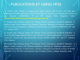 16. Swetha Amit, "Design of compact bent dipole antenna and its array with high gain
performance for GPS application," 2016 8th International Conference on Communication Systems
and Networks (COMSNETS), 5th to 10th January 2016, Bangalore, India.
DOI:10.1109/COMSNETS.2016.7439935 [Scopus indexed]
17. Swetha Amit, Chinmoy Kumar P R, Nayana Arvind Laxmeshwar, Saurabh R Badenkal, “A
Spidron Fractal Array Antenna with Enhanced Impedance Matching for Multiple Frequencies”,
IEEE International Conference on IMPact of E-Technology on US (IEEE IC-IMPETUS), 10th and
11th January, 2014.
18. Swetha Amit, Chinmoy Kumar P R, Nayana Arvind Laxmeshwar, Saurabh R Badenkal, “A
Novel Swastik Shaped Spidron Fractal Array Antenna for S-Band Applications”, 7th International
Conference, Antenna Test and Measurement Society (ATMS), INDIA, 11th and 12th February
2014, Chennai.
19. Swetha Amit, Chinmoy Kumar P R, Nayana Arvind Laxmeshwar, Saurabh R Badenkal, “A
Spidron Fractal Antenna with Enhanced Impedance Matching for Wideband Applications”, 9th
International Conference on Microwaves, Antenna, Propagation and Remote sensing (ICMARS)
December 11th to 14th 2013, International Center for Radio Sciences, Jodhpur, Rajasthan, India.
PUBLICATIONS BY USING HFSS
 
