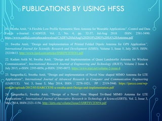 20. Swetha Amit, “A Flexible Low Profile Symmetric Slots Antenna for Wearable Applications”, Control and Data
Fusion e-Journal: CADFEJL Vol. 2, No. 4, pp. 32-37, Jul-Aug 2018. ISSN: 2581-5490.
https://www.cadfejl.com/phocadownload/CADF%20JulAug%202018%2003%20SA%20Antenna.pdf
21. Swetha Amit, “Design and Implementation of Printed Folded Dipole Antenna for GPS Application”,
International Journal for Scientific Research and Development (IJSRD), Volume 3, Issue 5, July 2015, ISSN:
23210613. http://www.ijsrd.com/articles/IJSRDV3I50181.pdf
22. Kadam Astik M, Swetha Amit, “Design and Implementation of Quasi Landstorfer Antenna for Wireless
Communication”, International Research Journal of Engineering and Technology (IRJET), Volume 2 Issue 4,
July 2015, e-ISSN: 2395-0056, p-ISSN: 2395-0072. https://www.irjet.net/volume-2-issue-4
23. Sangeetha.G, Swetha Amit, “Design and implementation of Novel Nine shaped MIMO Antenna for LTE
Applications”, International Journal of Advanced Research in Computer and Communication Engineering
(IJARCCE), Vol. 3, Issue 5, May 2014, ISSN : 2278-1021, PP : 2319-5940. https://ijarcce.com/wp-
content/uploads/2012/03/IJARCCE5E-a-swetha-amit-Design-and-implementation.pdf
24. Sangeetha.G, Swetha Amit, “Design of a Novel Nine Shaped Tri-Band MIMO Antenna for LTE
Applications”, International Journal of Innovative Research in Technology & Science(IJIRTS), Vol. 2, Issue 3,
May 2014, ISSN:2321-1156. http://ijirts.org/volume2issue3/IJIRTSV2I3054.pdf
PUBLICATIONS BY USING HFSS
 