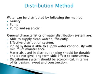 Water can be distributed by following the method:
 Gravity
 Pump
 Pump and reservoir
General characteristics of water distribution system are:
o Able to supply clean water sufficiently.
o Effective distribution system.
o Piping system is able to supply water continously with
minimum maintenance.
o Materials used in distribution pipe should be durable
and do not give long term side effect to consumers.
o Distribution system should be economical, in terms
of its design, layout and construction.
 