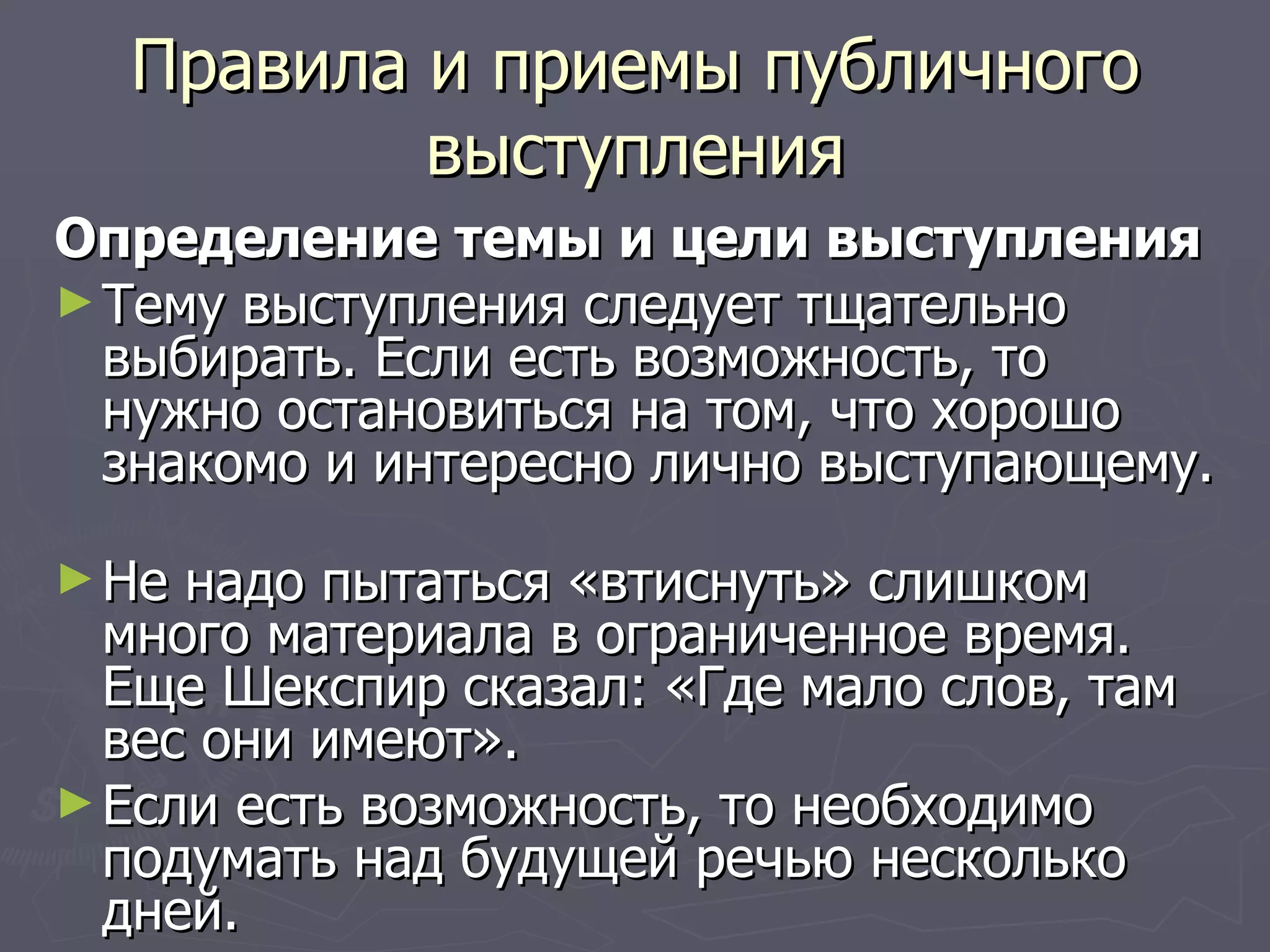 Правила и приемы публичного выступления Определение темы и цели выступления Тему выступления следует тщательно выбирать. Если есть возможность, то нужно остановиться на том, что хорошо знакомо и интересно лично выступающему.  Не надо пытаться «втиснуть» слишком много материала в ограниченное время. Еще Шекспир сказал: «Где мало слов, там вес они имеют». Если есть возможность, то необходимо подумать над будущей речью несколько дней.  