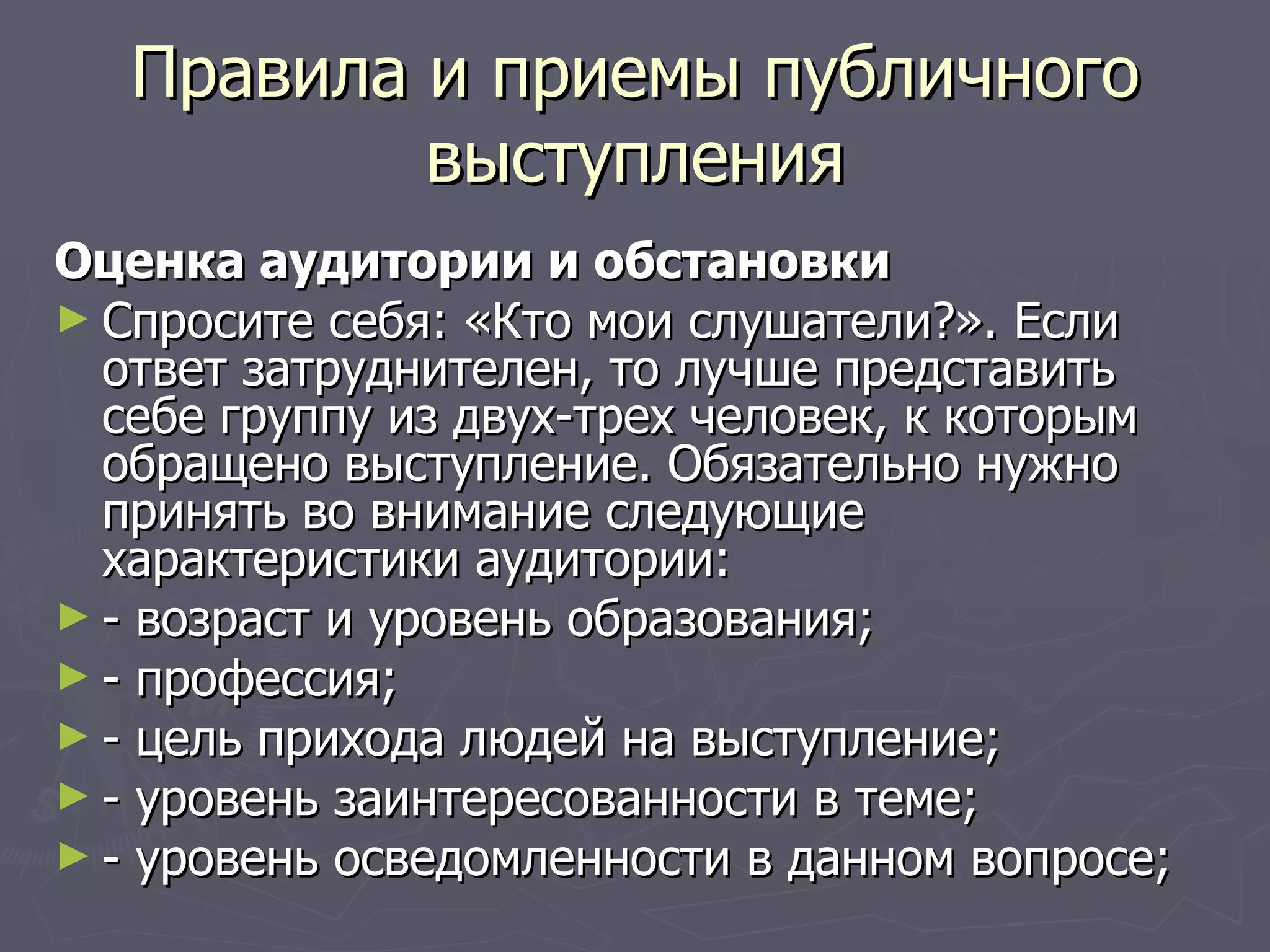 Правила и приемы публичного выступления Оценка аудитории и обстановки Спросите себя: «Кто мои слушатели?». Если ответ затруднителен, то лучше представить себе группу из двух-трех человек, к которым обращено выступление. Обязательно нужно принять во внимание следующие характеристики аудитории: - возраст и уровень образования; - профессия; - цель прихода людей на выступление; - уровень заинтересованности в теме; - уровень осведомленности в данном вопросе; 