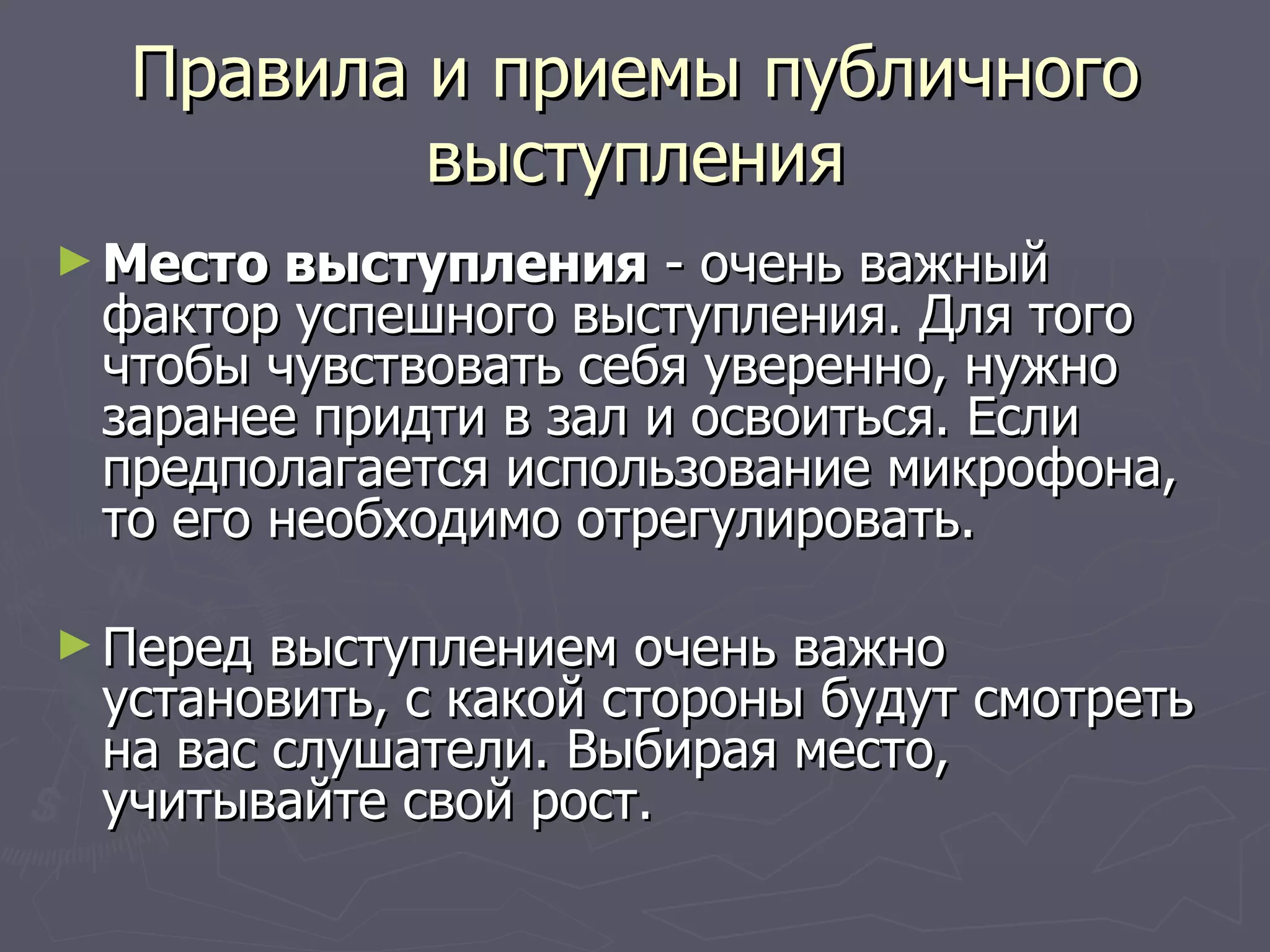 Правила и приемы публичного выступления Место выступления  - очень важный фактор успешного выступления. Для того чтобы чувствовать себя уверенно, нужно заранее придти в зал и освоиться. Если предполагается использование микрофона, то его необходимо отрегулировать. Перед выступлением очень важно установить, с какой стороны будут смотреть на вас слушатели. Выбирая место, учитывайте свой рост.  