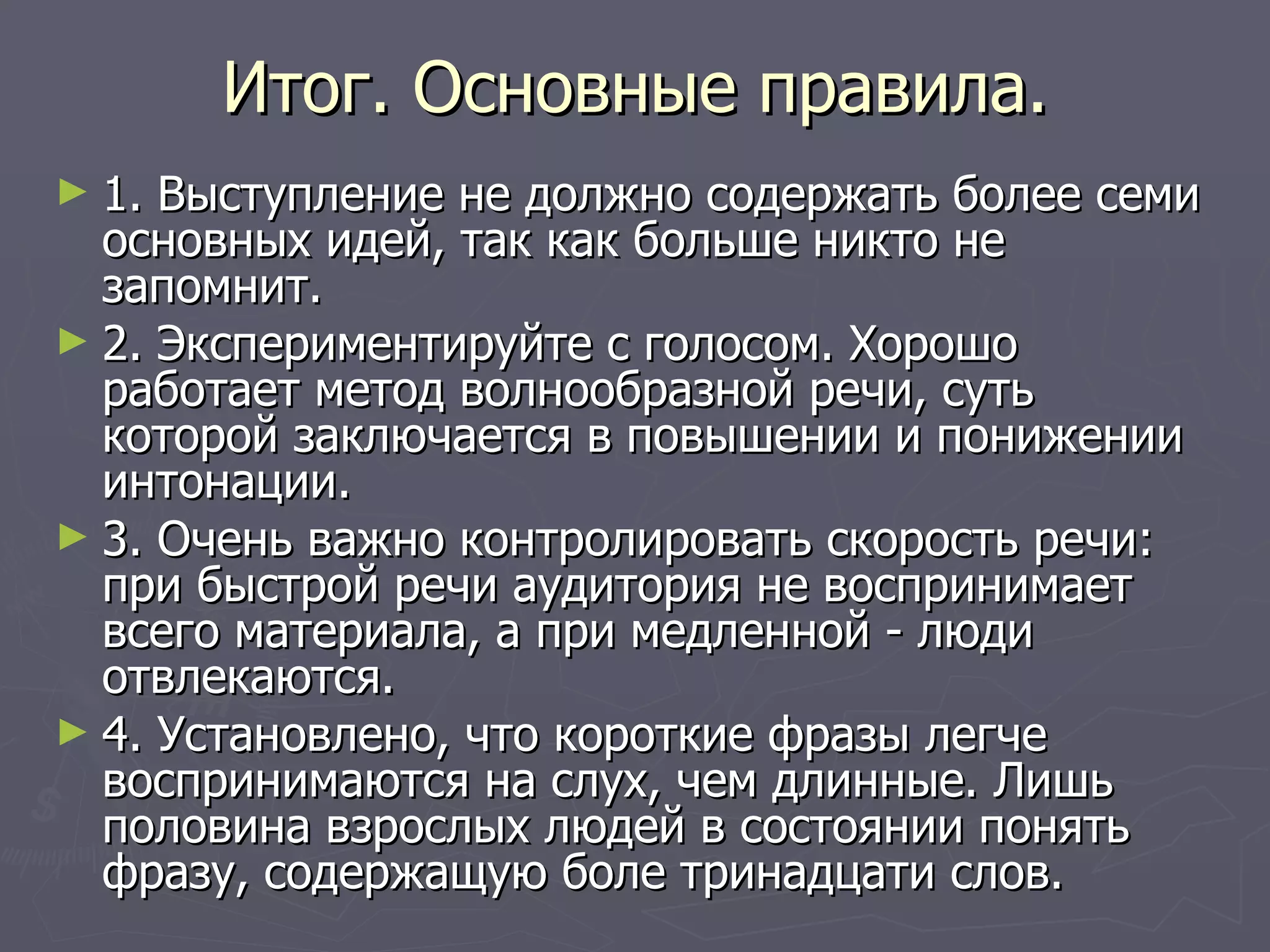 Итог. Основные правила. 1. Выступление не должно содержать более семи основных идей, так как больше никто не запомнит.  2. Экспериментируйте с голосом. Хорошо работает метод волнообразной речи, суть которой заключается в повышении и понижении интонации.  3. Очень важно контролировать скорость речи: при быстрой речи аудитория не воспринимает всего материала, а при медленной - люди отвлекаются. 4. Установлено, что короткие фразы легче воспринимаются на слух, чем длинные. Лишь половина взрослых людей в состоянии понять фразу, содержащую боле тринадцати слов.  