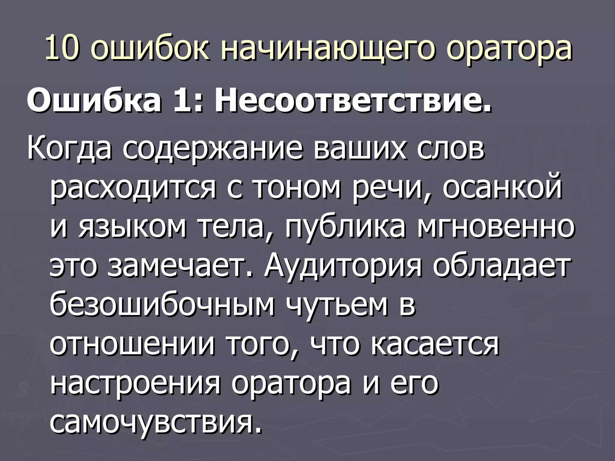 10 ошибок начинающего оратора Ошибка 1: Несоответствие. Когда содержание ваших слов расходится с тоном речи, осанкой и языком тела, публика мгновенно это замечает. Аудитория обладает безошибочным чутьем в отношении того, что касается настроения оратора и его самочувствия. 