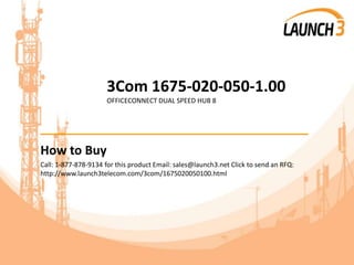 3Com 1675-020-050-1.00
OFFICECONNECT DUAL SPEED HUB 8
_______________________________________
How to Buy
Call: 1-877-878-9134 for this product Email: sales@launch3.net Click to send an RFQ:
http://www.launch3telecom.com/3com/1675020050100.html
 