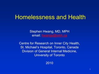 1
Homelessness and Health
Stephen Hwang, MD, MPH
email: hwangs@smh.ca
Centre for Research on Inner City Health,
St. Michael’s Hospital, Toronto, Canada
Division of General Internal Medicine,
University of Toronto
2010
 