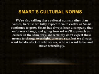 We’re also calling these cultural norms, rather than
values, because we fully expect them to evolve as Smart
continues to grow. Smart has always been a company that
embraces change, and going forward we’ll approach our
culture in the same way. We certainly don’t expect these
norms to change overnight, or every year, but we always
want to take stock of who we are, who we want to be, and
move accordingly.
SMART’S CULTURAL NORMS
 