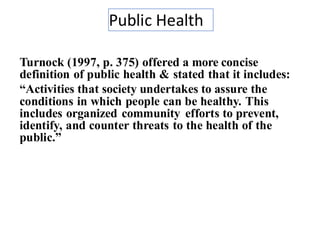 Public Health
11
Turnock (1997, p. 375) offered a more concise
definition of public health & stated that it includes:
“Activities that society undertakes to assure the
conditions in which people can be healthy. This
includes organized community efforts to prevent,
identify, and counter threats to the health of the
public.”
 