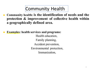 Community Health
12
◼ Community health: is the identification of needs and the
protection & improvement of collective health within
a geographically defined area.
◼ Examples: health services and programs:
Health education,
Family planning,
Accident prevention,
Environmental protection,
Immunization,
Nutrition,
 