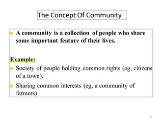 The Concept Of Community
14
◼ A community is a collection of people who share
some important feature of their lives.
Example:
◼ Society of people holding common rights (eg, citizens
of a town).
◼ Sharing common interests (eg, a community of
farmers)
 