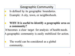 Geographic Community
16
◼ Is defined by its geographic boundaries.
◼ Example: A city, town, or neighborhooh.
◼ WHY It is useful to identify a geographic area as
a community?
It becomes a clear target for analysis of health needs.
A geographic community is easily mobilized for action.
◼ The world can be considered as a global
community.
 
