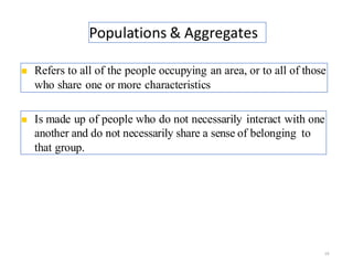 Populations & Aggregates
19
◼ Refers to all of the people occupying an area, or to all of those
who share one or more characteristics.
◼ Is made up of people who do not necessarily interact with one
another and do not necessarily share a sense of belonging to
that group.
 