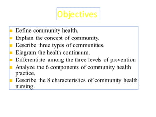 Objectives
◼ Define community health.
◼ Explain the concept of community.
◼ Describe three types of communities.
◼ Diagram the health continuum.
◼ Differentiate among the three levels of prevention.
◼ Analyze the 6 components of community health
practice.
◼ Describe the 8 characteristics of community health
nursing.
2
 