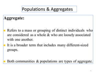 Populations & Aggregates
21
Aggregate:
◼ Refers to a mass or grouping of distinct individuals who
are considered as a whole & who are loosely associated
with one another.
◼ It is a broader term that includes many different-sized
groups.
◼ Both communities & populations are types of aggregate.
 