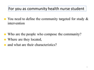 For you as community health nurse student
22
◼ You need to define the community targeted for study &
intervention
◼ Who are the people who compose the community?
◼ Where are they located,
◼ and what are their characteristics?
 