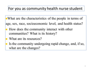 For you as community health nurse student
23
◼What are the characteristics of the people in terms of
age, sex, race, socioeconomic level, and health status?
◼ How does the community interact with other
communities? What is its history?
◼ What are its resources?
◼ Is the community undergoing rapid change, and, if so,
what are the changes?
 