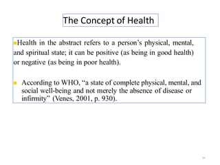 The Concept of Health
24
◼Health in the abstract refers to a person’s physical, mental,
and spiritual state; it can be positive (as being in good health)
or negative (as being in poor health).
◼ According to WHO, “a state of complete physical, mental, and
social well-being and not merely the absence of disease or
infirmity” (Venes, 2001, p. 930).
 