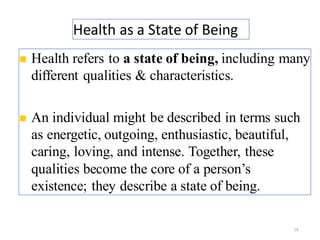 Health as a State of Being
28
◼ Health refers to a state of being, including many
different qualities & characteristics.
◼ An individual might be described in terms such
as energetic, outgoing, enthusiastic, beautiful,
caring, loving, and intense. Together, these
qualities become the core of a person’s
existence; they describe a state of being.
 