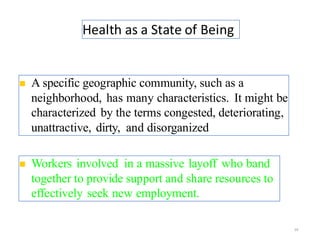 Health as a State of Being
29
◼ A specific geographic community, such as a
neighborhood, has many characteristics. It might be
characterized by the terms congested, deteriorating,
unattractive, dirty, and disorganized.
◼ Workers involved in a massive layoff who band
together to provide support and share resources to
effectively seek new employment.
 