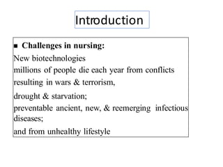 Introduction
◼ Challenges in nursing:
New biotechnologies
millions of people die each year from conflicts
resulting in wars & terrorism,
drought & starvation;
preventable ancient, new, & reemerging infectious
diseases;
and from unhealthy lifestyle choices.
3
 