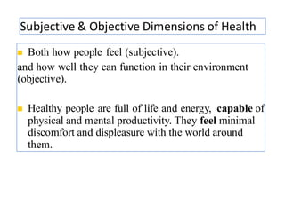 Subjective & Objective Dimensions of Health
30
◼ Both how people feel (subjective).
and how well they can function in their environment
(objective).
◼ Healthy people are full of life and energy, capable of
physical and mental productivity. They feel minimal
discomfort and displeasure with the world around
them.
 