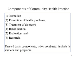 Components of Community Health Practice
34
(1) Promotion of health,
(2) Prevention of health problems,
(3) Treatment of disorders,
(4) Rehabilitation,
(5) Evaluation, and
(6) Research.
These 6 basic components, when combined, include its
services and programs.
 