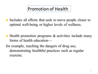 Promotion of Health
35
◼ Includes all efforts that seek to move people closer to
optimal well-being or higher levels of wellness.
◼ Health promotion programs & activities include many
forms of health education—
for example, teaching the dangers of drug use,
demonstrating healthful practices such as regular
exercise.
 
