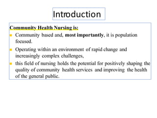 Introduction
Community Health Nursing is:
◼ Community based and, most importantly, it is population
focused.
◼ Operating within an environment of rapid change and
increasingly complex challenges,
◼ this field of nursing holds the potential for positively shaping the
quality of community health services and improving the health
of the general public.
4
 