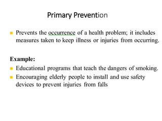Primary Prevention
40
◼ Prevents the occurrence of a health problem; it includes
measures taken to keep illness or injuries from occurring.
Example:
◼ Educational programs that teach the dangers of smoking.
◼ Encouraging elderly people to install and use safety
devices to prevent injuries from falls
 