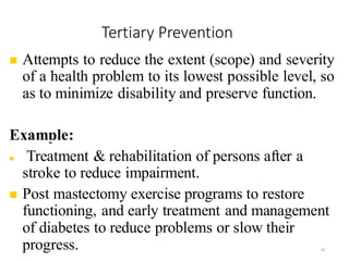 Tertiary Prevention
42
◼ Attempts to reduce the extent (scope) and severity
of a health problem to its lowest possible level, so
as to minimize disability and preserve function.
Example:
◼ Treatment & rehabilitation of persons after a
stroke to reduce impairment.
◼ Post mastectomy exercise programs to restore
functioning, and early treatment and management
of diabetes to reduce problems or slow their
progress.
 