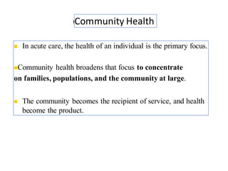Community Health
◼ In acute care, the health of an individual is the primary focus.
◼Community health broadens that focus to concentrate
on families, populations, and the community at large.
◼ The community becomes the recipient of service, and health
become the product.
5
 