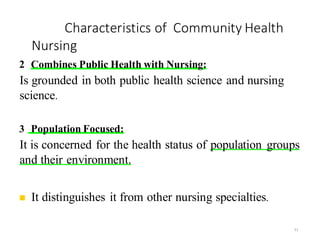 Characteristics of Community Health
Nursing
51
2 Combines Public Health with Nursing:
Is grounded in both public health science and nursing
science.
3 Population Focused:
It is concerned for the health status of population groups
and their environment.
◼ It distinguishes it from other nursing specialties.
 
