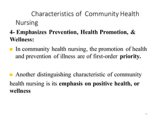Characteristics of Community Health
Nursing
52
4- Emphasizes Prevention, Health Promotion, &
Wellness:
◼ In community health nursing, the promotion of health
and prevention of illness are of first-order priority.
◼ Another distinguishing characteristic of community
health nursing is its emphasis on positive health, or
wellness
 