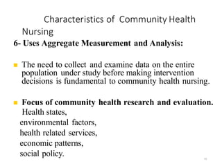 Characteristics of Community Health
Nursing
55
6- Uses Aggregate Measurement and Analysis:
◼ The need to collect and examine data on the entire
population under study before making intervention
decisions is fundamental to community health nursing.
◼ Focus of community health research and evaluation.
Health states,
environmental factors,
health related services,
economic patterns,
social policy.
 