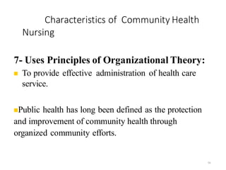 Characteristics of Community Health
Nursing
56
7- Uses Principles of Organizational Theory:
◼ To provide effective administration of health care
service.
◼Public health has long been defined as the protection
and improvement of community health through
organized community efforts.
 
