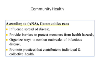 Community Health
According to (ANA), Communities can:
◼ Influence spread of disease,
◼ Provide barriers to protect members from health hazards,
◼ Organize ways to combat outbreaks of infectious
disease,
◼ Promote practices that contribute to individual &
collective health.
8
 