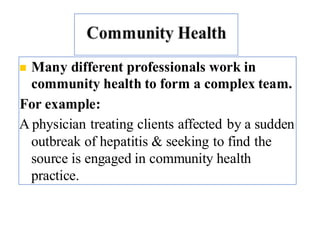 ◼ Many different professionals work in
community health to form a complex team.
For example:
A physician treating clients affected by a sudden
outbreak of hepatitis & seeking to find the
source is engaged in community health
practice.
9
 