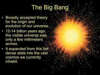 The Big Bang
• Broadly accepted theory
for the origin and
evolution of our universe.
• 12-14 billion years ago,
the visible universe was
only a few millimeters
across.
• It expanded from this hot
dense state into the vast
cosmos we currently
inhabit.
 